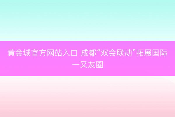 黄金城官方网站入口 成都“双会联动”拓展国际一又友圈