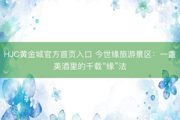 HJC黄金城官方首页入口 今世缘旅游景区：一盏美酒里的千载“缘”法