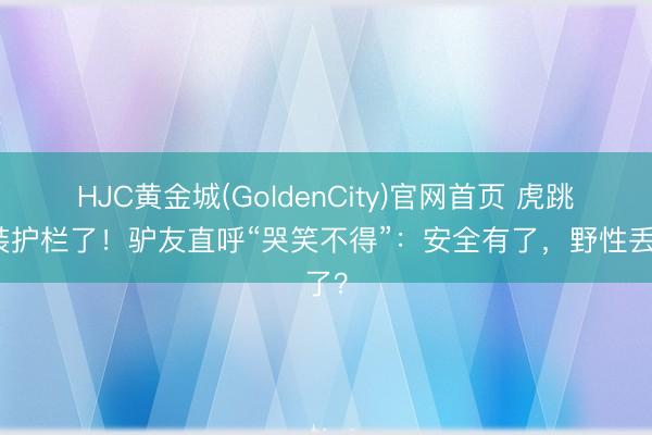 HJC黄金城(GoldenCity)官网首页 虎跳峡装护栏了！驴友直呼“哭笑不得”：安全有了，野性丢了？