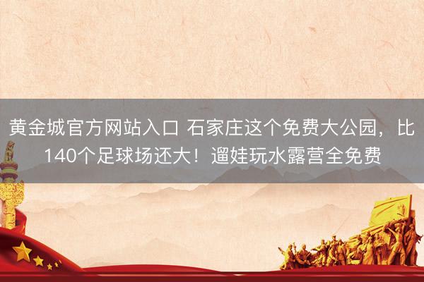 黄金城官方网站入口 石家庄这个免费大公园，比140个足球场还大！遛娃玩水露营全免费
