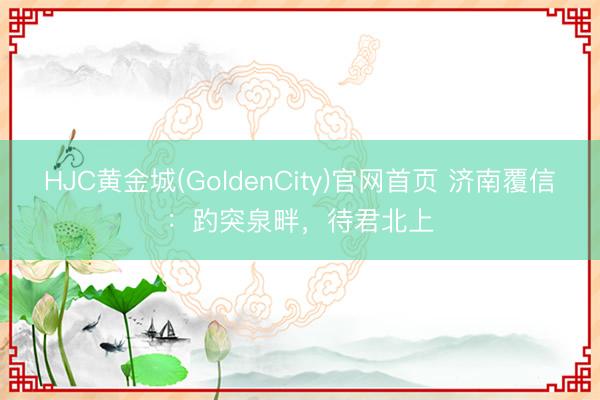 HJC黄金城(GoldenCity)官网首页 济南覆信：趵突泉畔，待君北上