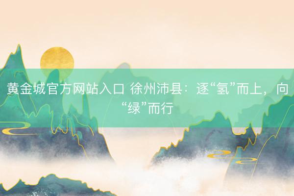 黄金城官方网站入口 徐州沛县：逐“氢”而上，向“绿”而行