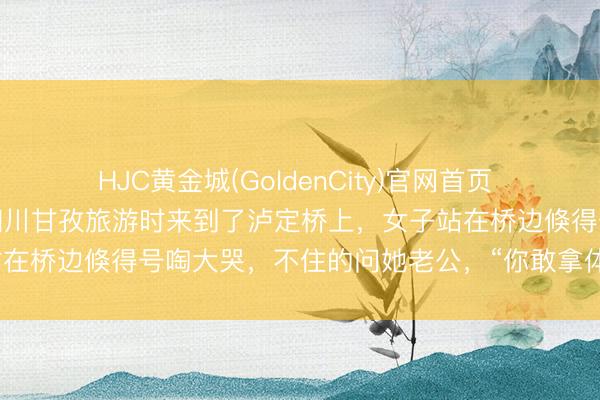 HJC黄金城(GoldenCity)官网首页 近日！又名女子和老公到四川甘孜旅游时来到了泸定桥上，女子站在桥边倏得号啕大哭，不住的问她老公，“你敢拿体魄挡枪弹吗？