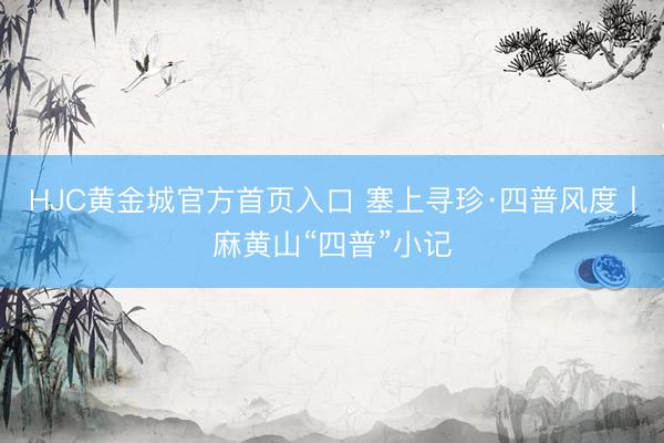 HJC黄金城官方首页入口 塞上寻珍·四普风度丨麻黄山“四普”小记