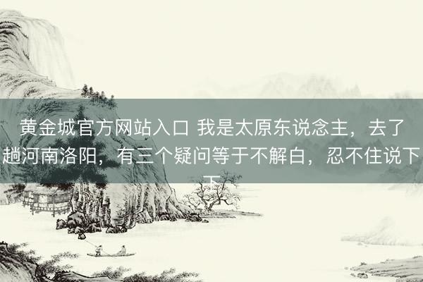 黄金城官方网站入口 我是太原东说念主，去了趟河南洛阳，有三个疑问等于不解白，忍不住说下
