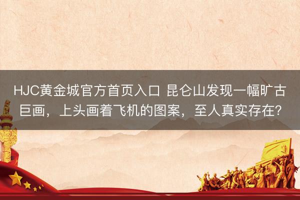HJC黄金城官方首页入口 昆仑山发现一幅旷古巨画，上头画着飞机的图案，至人真实存在？