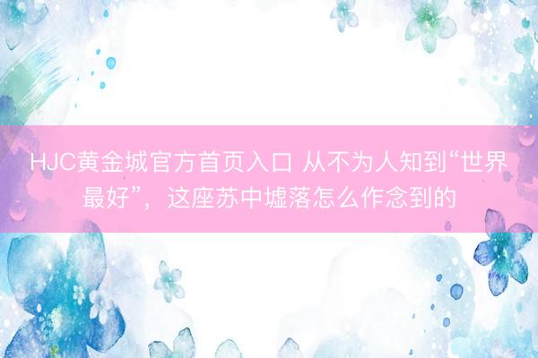 HJC黄金城官方首页入口 从不为人知到“世界最好”，这座苏中墟落怎么作念到的