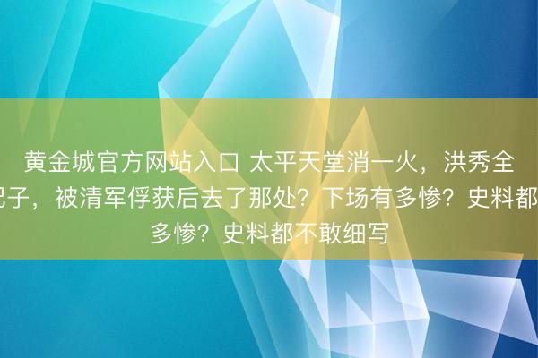 黄金城官方网站入口 太平天堂消一火，洪秀全的88个妃子，被清军俘获后去了那处？下场有多惨？史料都不敢细写