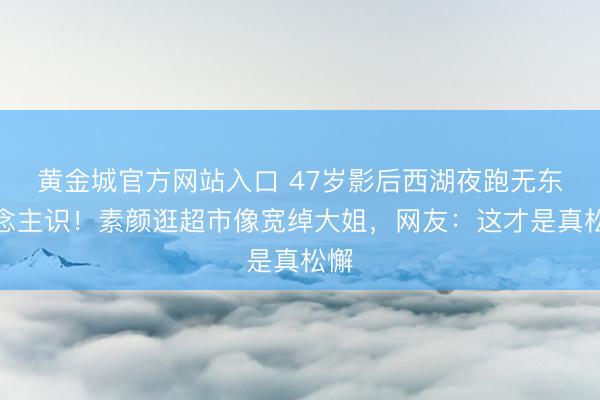 黄金城官方网站入口 47岁影后西湖夜跑无东说念主识！素颜逛超市像宽绰大姐，网友：这才是真松懈