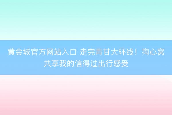 黄金城官方网站入口 走完青甘大环线！掏心窝共享我的信得过出行感受