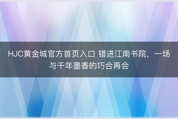 HJC黄金城官方首页入口 错进江南书院，一场与千年墨香的巧合再会