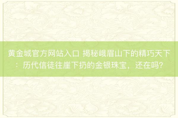 黄金城官方网站入口 揭秘峨眉山下的精巧天下：历代信徒往崖下扔的金银珠宝，还在吗？