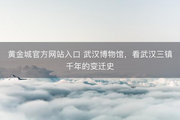 黄金城官方网站入口 武汉博物馆，看武汉三镇千年的变迁史