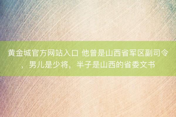 黄金城官方网站入口 他曾是山西省军区副司令，男儿是少将，半子是山西的省委文书