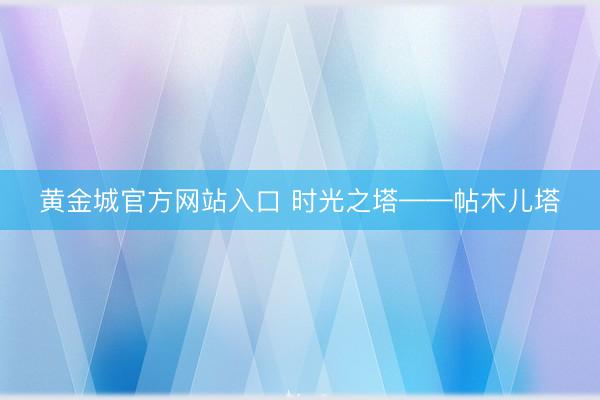 黄金城官方网站入口 时光之塔——帖木儿塔