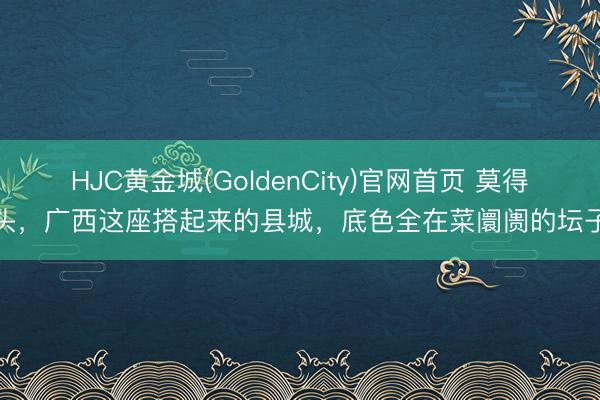 HJC黄金城(GoldenCity)官网首页 莫得噱头，广西这座搭起来的县城，底色全在菜阛阓的坛子里