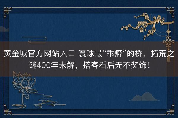 黄金城官方网站入口 寰球最“乖癖”的桥，拓荒之谜400年未解，搭客看后无不奖饰！