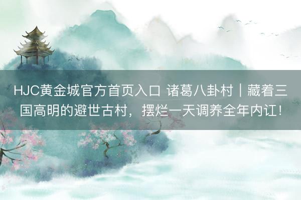 HJC黄金城官方首页入口 诸葛八卦村｜藏着三国高明的避世古村，摆烂一天调养全年内讧！
