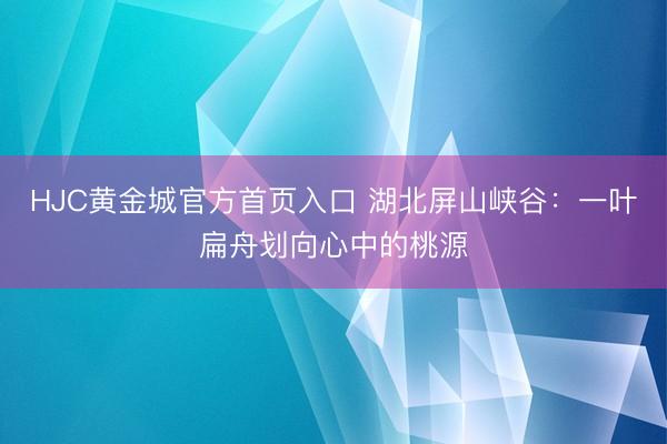 HJC黄金城官方首页入口 湖北屏山峡谷：一叶扁舟划向心中的桃源