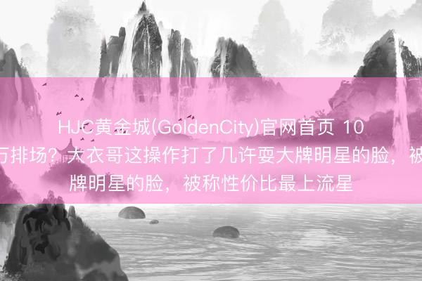 HJC黄金城(GoldenCity)官网首页 10万出场费干出100万排场？大衣哥这操作打了几许耍大牌明星的脸，被称性价比最上流星