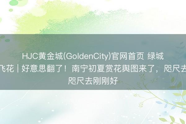 HJC黄金城(GoldenCity)官网首页 绿城无处不飞花 | 好意思翻了！南宁初夏赏花舆图来了，咫尺去刚刚好