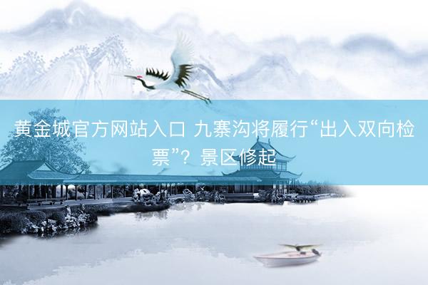 黄金城官方网站入口 九寨沟将履行“出入双向检票”？景区修起