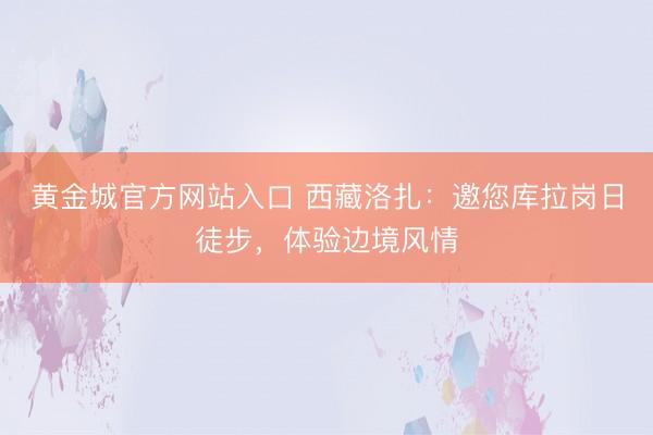 黄金城官方网站入口 西藏洛扎：邀您库拉岗日徒步，体验边境风情