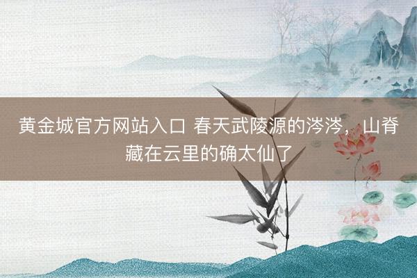黄金城官方网站入口 春天武陵源的涔涔，山脊藏在云里的确太仙了