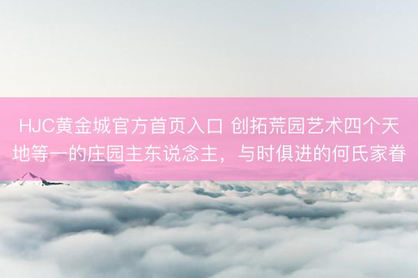 HJC黄金城官方首页入口 创拓荒园艺术四个天地等一的庄园主东说念主，与时俱进的何氏家眷