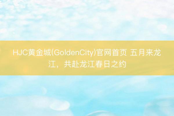 HJC黄金城(GoldenCity)官网首页 五月来龙江，共赴龙江春日之约