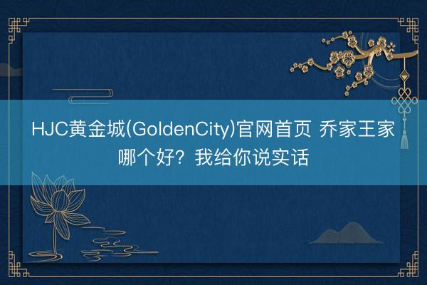 HJC黄金城(GoldenCity)官网首页 乔家王家哪个好？我给你说实话