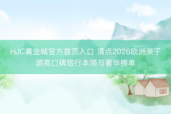 HJC黄金城官方首页入口 清点2026欧洲亲子游高口碑旅行本领与奢华榜单
