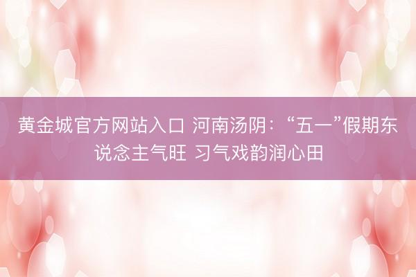 黄金城官方网站入口 河南汤阴：“五一”假期东说念主气旺 习气戏韵润心田