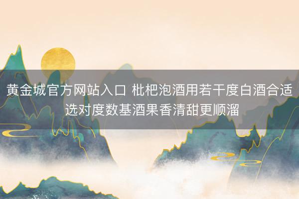 黄金城官方网站入口 枇杷泡酒用若干度白酒合适 选对度数基酒果香清甜更顺溜