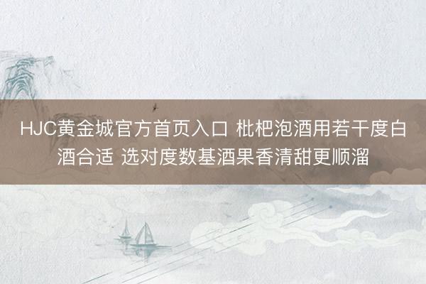 HJC黄金城官方首页入口 枇杷泡酒用若干度白酒合适 选对度数基酒果香清甜更顺溜