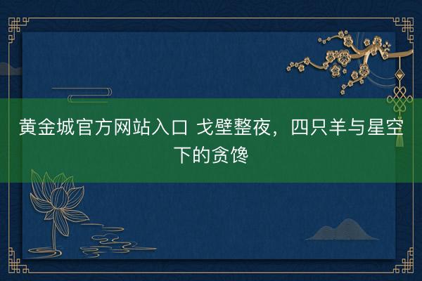 黄金城官方网站入口 戈壁整夜，四只羊与星空下的贪馋