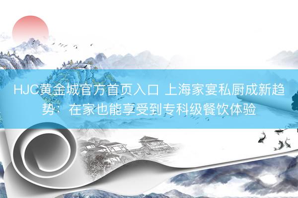 HJC黄金城官方首页入口 上海家宴私厨成新趋势：在家也能享受到专科级餐饮体验