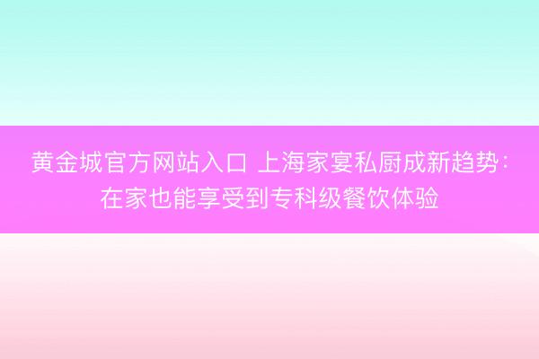 黄金城官方网站入口 上海家宴私厨成新趋势：在家也能享受到专科级餐饮体验