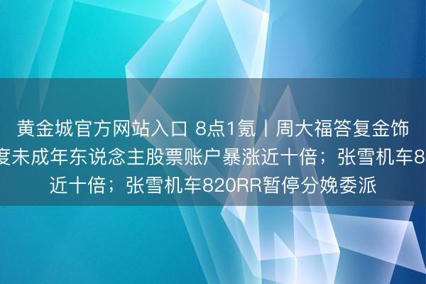 黄金城官方网站入口 8点1氪丨周大福答复金饰又加价；韩国一季度未成年东说念主股票账户暴涨近十倍；张雪机车820RR暂停分娩委派