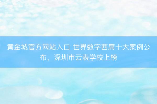 黄金城官方网站入口 世界数字西席十大案例公布，深圳市云表学校上榜
