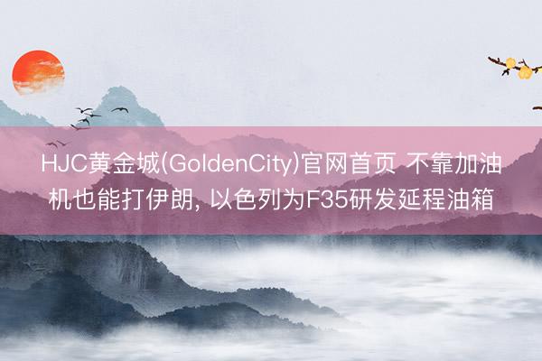 HJC黄金城(GoldenCity)官网首页 不靠加油机也能打伊朗， 以色列为F35研发延程油箱