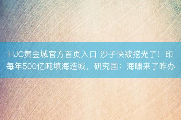 HJC黄金城官方首页入口 沙子快被挖光了！印每年500亿吨填海造城，研究国：海啸来了咋办