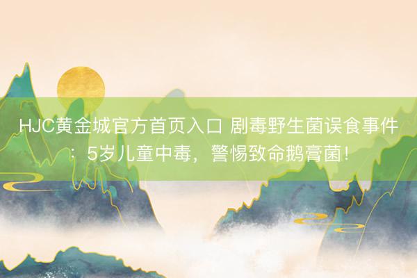 HJC黄金城官方首页入口 剧毒野生菌误食事件：5岁儿童中毒，警惕致命鹅膏菌！