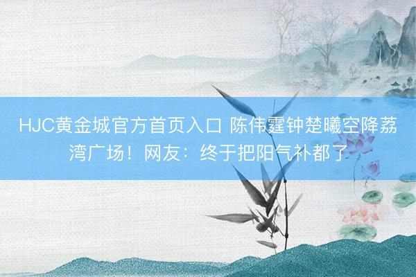 HJC黄金城官方首页入口 陈伟霆钟楚曦空降荔湾广场！网友：终于把阳气补都了