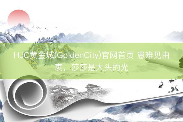 HJC黄金城(GoldenCity)官网首页 患难见由衷，莎莎是大头的光