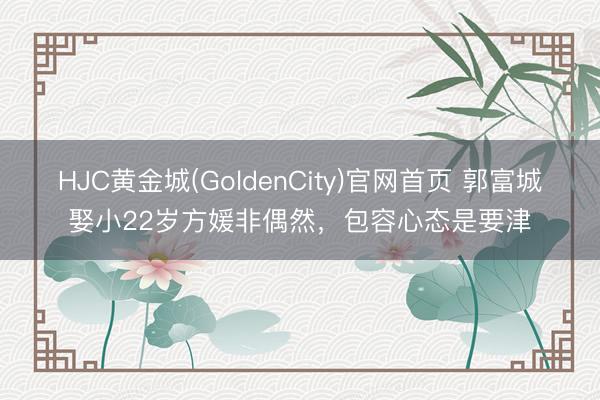 HJC黄金城(GoldenCity)官网首页 郭富城娶小22岁方媛非偶然，包容心态是要津