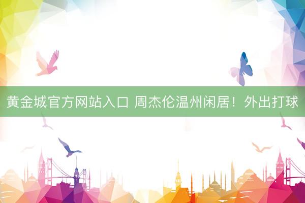 黄金城官方网站入口 周杰伦温州闲居！外出打球
