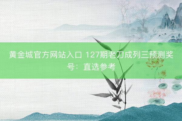黄金城官方网站入口 127期老刀成列三预测奖号：直选参考