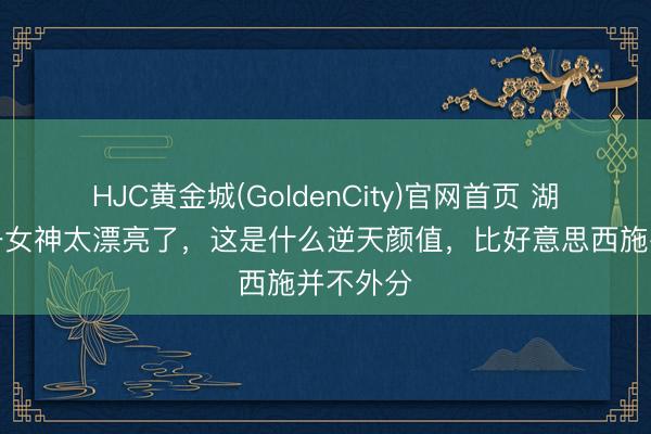 HJC黄金城(GoldenCity)官网首页 湖南岳阳一女神太漂亮了，这是什么逆天颜值，<a href=
