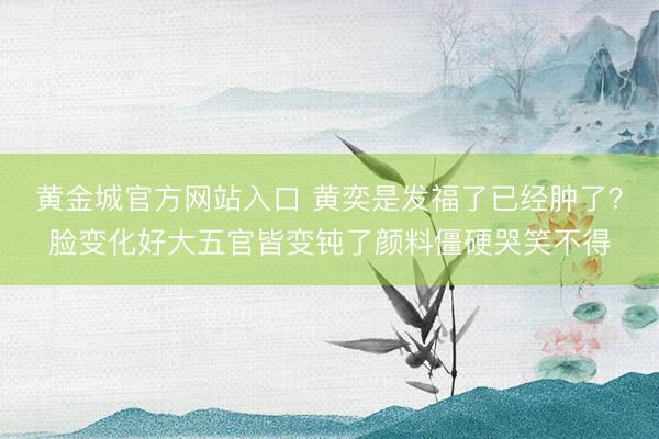 黄金城官方网站入口 黄奕是发福了已经肿了？脸变化好大五官皆变钝了颜料僵硬哭笑不得